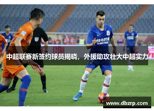 中超联赛新签约球员揭晓，外援助攻壮大中超实力