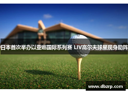 日本首次举办以亚巡国际系列赛 LIV高尔夫球星现身助阵